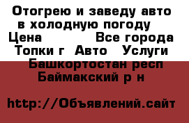 Отогрею и заведу авто в холодную погоду  › Цена ­ 1 000 - Все города, Топки г. Авто » Услуги   . Башкортостан респ.,Баймакский р-н